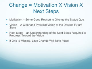 Change = Motivation X Vision X
           Next Steps
 Motivation – Some Good Reason to Give up the Status Quo
 Vision – A Clear and Practical Vision of the Desired Future
  State
 Next Steps – an Understanding of the Next Steps Required to
  Progress Toward the Vision
 If One Is Missing, Little Change Will Take Place
 