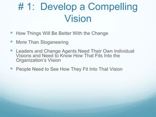 # 1: Develop a Compelling
            Vision
 How Things Will Be Better With the Change
 More Than Sloganeering
 Leaders and Change Agents Need Their Own Individual
  Visions and Need to Know How That Fits Into the
  Organization’s Vision
 People Need to See How They Fit Into That Vision
 