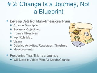 # 2: Change Is a Journey, Not
         a Blueprint
 Develop Detailed, Multi-dimensional Plans
     Change Description
     Business Objectives
     Human Objectives
     Key Role Map
     Vision
     Detailed Activities, Resources, Timelines
     Measurements

 Recognize That This Is a Journey
   Will Need to Adapt Plan As Needs Change
 