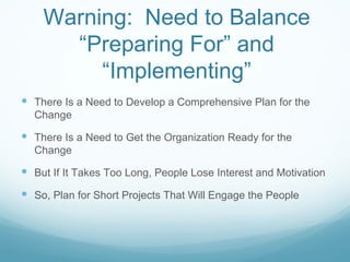 Warning: Need to Balance
      “Preparing For” and
         “Implementing”
 There Is a Need to Develop a Comprehensive Plan for the
  Change

 There Is a Need to Get the Organization Ready for the
  Change

 But If It Takes Too Long, People Lose Interest and Motivation
 So, Plan for Short Projects That Will Engage the People
 