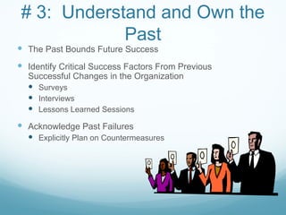 # 3: Understand and Own the
             Past
 The Past Bounds Future Success
 Identify Critical Success Factors From Previous
  Successful Changes in the Organization
   Surveys
   Interviews
   Lessons Learned Sessions
 Acknowledge Past Failures
   Explicitly Plan on Countermeasures
 