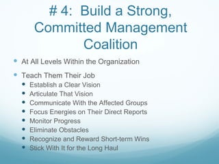 # 4: Build a Strong,
       Committed Management
              Coalition
 At All Levels Within the Organization
 Teach Them Their Job
     Establish a Clear Vision
     Articulate That Vision
     Communicate With the Affected Groups
     Focus Energies on Their Direct Reports
     Monitor Progress
     Eliminate Obstacles
     Recognize and Reward Short-term Wins
     Stick With It for the Long Haul
 
