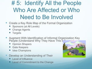 # 5: Identify All the People
    Who Are Affected or Who
       Need to Be Involved
 Create a Key Role Map of the Formal Organization
   Sponsors (at All Levels)
   Change Agents
   Targets
 Augment With Identification of Informal Organization Key
  People (Understand Why They Have This Influence)
   Opinion Shapers
   Gate Keepers
   Idea Champions
 Develop an Understanding of Their
   Level of Influence
   Level of Commitment to the Change
 