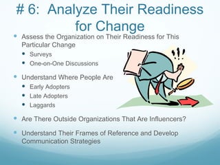 # 6: Analyze Their Readiness
         for Change
 Assess the Organization on Their Readiness for This
  Particular Change
   Surveys
   One-on-One Discussions

 Understand Where People Are
   Early Adopters
   Late Adopters
   Laggards

 Are There Outside Organizations That Are Influencers?
 Understand Their Frames of Reference and Develop
  Communication Strategies
 
