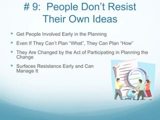 # 9: People Don’t Resist
          Their Own Ideas
 Get People Involved Early in the Planning
 Even If They Can’t Plan “What”, They Can Plan “How”
 They Are Changed by the Act of Participating in Planning the
  Change
 Surfaces Resistance Early and Can               Potentially
  Manage It
 