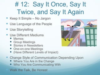 # 12: Say It Once, Say It
        Twice, and Say It Again
 Keep It Simple – No Jargon
 Use Language of the People
 Use Storytelling
 Use Different Mediums
     Memos
     Group Meetings
     Stories in Newsletters
     One-on-one Meetings
     (Have Different Levels of Impact)
 Change Style of Communication Depending Upon
   Where You Are in the Change
   Who You Are Communicating With
 Walk the Talk, Be Honest
 