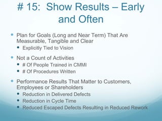 # 15: Show Results – Early
          and Often
 Plan for Goals (Long and Near Term) That Are
  Measurable, Tangible and Clear
   Explicitly Tied to Vision
 Not a Count of Activities
   # Of People Trained in CMMI
   # Of Procedures Written
 Performance Results That Matter to Customers,
  Employees or Shareholders
   Reduction in Delivered Defects
   Reduction in Cycle Time
   Reduced Escaped Defects Resulting in Reduced Rework
 