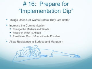 # 16: Prepare for
         “Implementation Dip”
 Things Often Get Worse Before They Get Better
 Increase the Communication
   Change the Medium and Words
   Focus on What Is Ahead
   Provide As Much Information As Possible
 Allow Resistance to Surface and Manage It
 