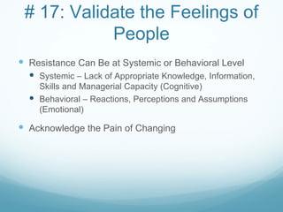 # 17: Validate the Feelings of
            People
 Resistance Can Be at Systemic or Behavioral Level
   Systemic – Lack of Appropriate Knowledge, Information,
    Skills and Managerial Capacity (Cognitive)
   Behavioral – Reactions, Perceptions and Assumptions
    (Emotional)

 Acknowledge the Pain of Changing
 