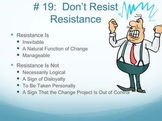 # 19: Don’t Resist
             Resistance
 Resistance Is
   Inevitable
   A Natural Function of Change
   Manageable
 Resistance Is Not
     Necessarily Logical
     A Sign of Disloyalty
     To Be Taken Personally
     A Sign That the Change Project Is Out of Control
 
