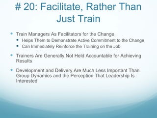 # 20: Facilitate, Rather Than
           Just Train
 Train Managers As Facilitators for the Change
   Helps Them to Demonstrate Active Commitment to the Change
   Can Immediately Reinforce the Training on the Job
 Trainers Are Generally Not Held Accountable for Achieving
  Results
 Development and Delivery Are Much Less Important Than
  Group Dynamics and the Perception That Leadership Is
  Interested
 