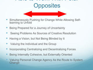 Able to Work With Polar
              Opposites

 Simultaneously Pushing for Change While Allowing Self-
  learning to Unfold
 Being Prepared for a Journey of Uncertainty
 Seeing Problems As Sources of Creative Resolution
 Having a Vision, but Not Being Blinded by It
 Valuing the Individual and the Group
 Incorporating Centralizing and Decentralizing Forces
 Being Internally Cohesive, but Externally Oriented
 Valuing Personal Change Agency As the Route to System
  Change
 