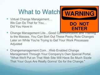 What to Watch Out for
 Virtual Change Management…                         "Sure
  We Can Do That for You…                        What Exactly
  Did You Have in                      Mind?"

 Change Management Lite…Good Communication and Training
  to the Masses. You Can Sort Out These Pesky Role Changes
  Later on While You're Trying to Get Your Work Processes
  Adjusted

 Changemanagement.Com…Web Enabled Change
  Management Through Your Company's Own Special Portal.
  "What We'll Put on That Web Site Will Have So Much Sizzle
  That Your Guys Are Really Gonna' Go for the Change."
 
