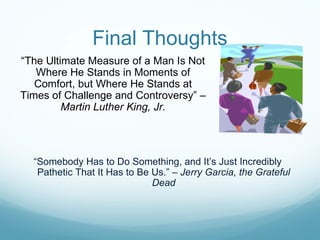 Final Thoughts
“The Ultimate Measure of a Man Is Not
   Where He Stands in Moments of
   Comfort, but Where He Stands at
Times of Challenge and Controversy” –
         Martin Luther King, Jr.




  “Somebody Has to Do Something, and It’s Just Incredibly
   Pathetic That It Has to Be Us.” – Jerry Garcia, the Grateful
                              Dead
 