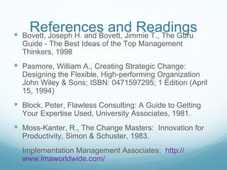 References and Readings
 Bovett, Joseph H. and Bovett, Jimmie T., The Guru
  Guide - The Best Ideas of the Top Management
  Thinkers, 1998
 Pasmore, William A., Creating Strategic Change:
  Designing the Flexible, High-performing Organization
  John Wiley & Sons; ISBN: 0471597295; 1 Edition (April
  15, 1994)
 Block, Peter, Flawless Consulting: A Guide to Getting
  Your Expertise Used, University Associates, 1981.
 Moss-Kanter, R., The Change Masters: Innovation for
  Productivity, Simon & Schuster, 1983.
 Implementation Management Associates: http://
  www.imaworldwide.com/
 