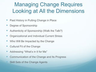 Managing Change Requires
     Looking at All the Dimensions
 Past History in Putting Change in Place
 Degree of Sponsorship
 Authenticity of Sponsorship (Walk the Talk?)
 Organizational and Individual Current Stress
 Who Will Be Impacted by the Change
 Cultural Fit of the Change
 Addressing “What’s in It for Me”
 Communication of the Change and Its Progress
 Skill Sets of the Change Agents
 