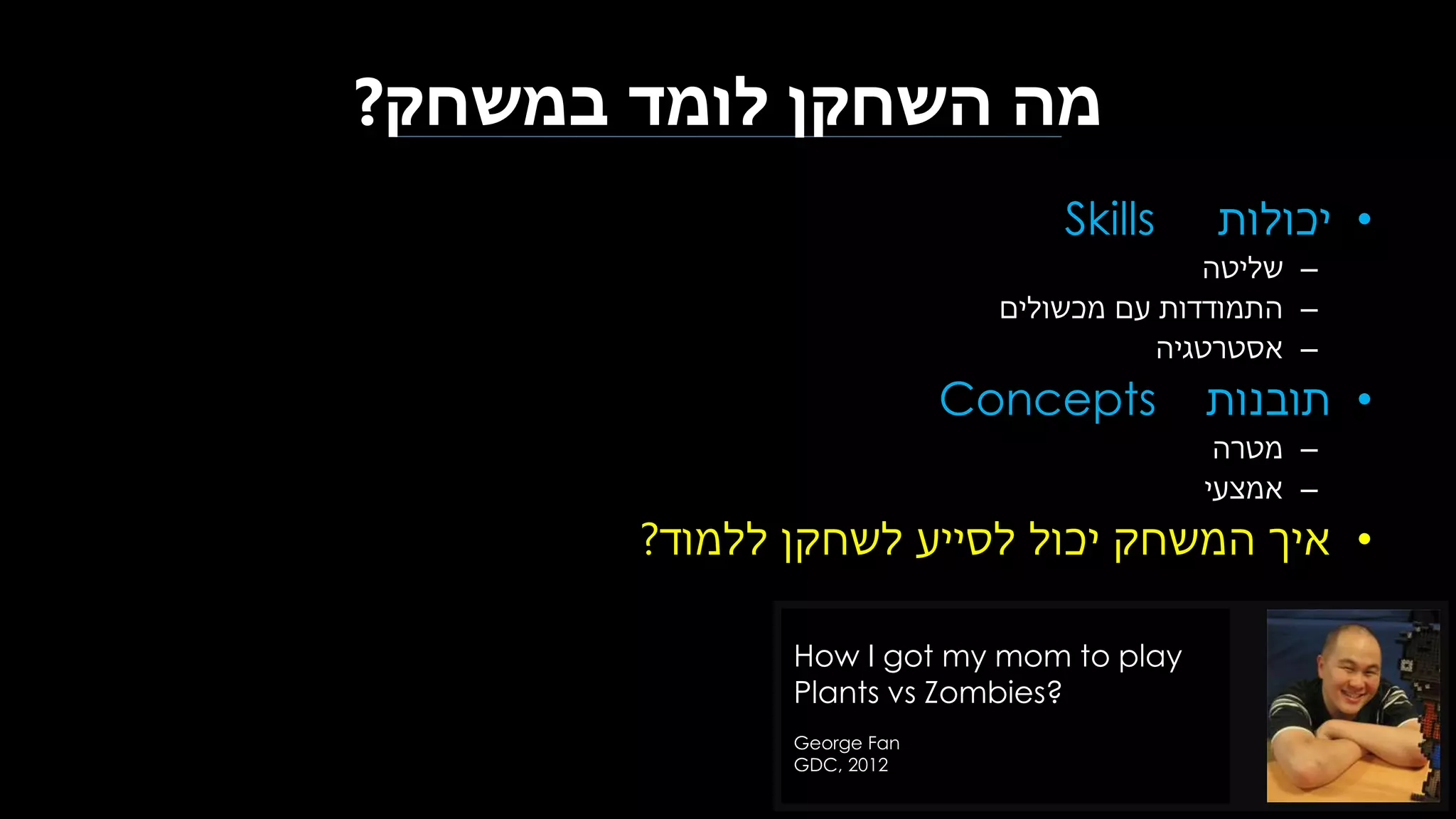 ‫במשחק‬ ‫לומד‬ ‫השחקן‬ ‫מה‬?
•‫יכולות‬Skills
–‫שליטה‬
–‫מכשולים‬ ‫עם‬ ‫התמודדות‬
–‫אסטרטגיה‬
•‫תובנות‬Concepts
–‫מטרה‬
–‫אמצעי‬
•‫ללמוד‬ ‫לשחקן‬ ‫לסייע‬ ‫יכול‬ ‫המשחק‬ ‫איך‬?
How I got my mom to play
Plants vs Zombies?
George Fan
GDC, 2012
 