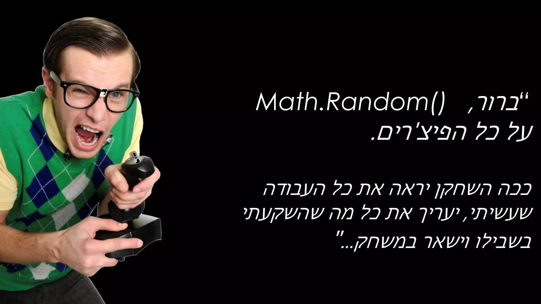 “‫ברור‬,Math.Random()
‫הפיצ‬ ‫כל‬ ‫על‬'‫רים‬.
‫העבודה‬ ‫כל‬ ‫את‬ ‫יראה‬ ‫השחקן‬ ‫ככה‬
‫שעשיתי‬,‫שהשקעתי‬ ‫מה‬ ‫כל‬ ‫את‬ ‫יעריך‬
‫בשבילו‬‫וישאר‬‫במשחק‬..."
 