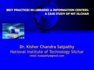 BEST PRACTICES IN LIBRARIES & INFORMATION CENTERS:
                        A CASE STUDY OF NIT SILCHAR




       Dr. Kishor Chandra Satpathy
  National Institute of Technology Silchar
              eMail: ksatpathy@gmail.com
 