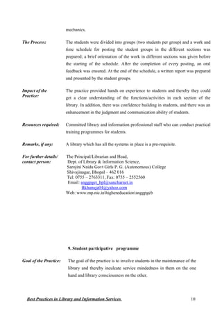 mechanics.
The Process: The students were divided into groups (two students per group) and a work and
time schedule for posting the student groups in the different sections was
prepared; a brief orientation of the work in different sections was given before
the starting of the schedule. After the completion of every posting, an oral
feedback was ensured. At the end of the schedule, a written report was prepared
and presented by the student groups.
Impact of the
Practice:
The practice provided hands on experience to students and thereby they could
get a clear understanding of the functions/activities in each section of the
library. In addition, there was confidence building in students, and there was an
enhancement in the judgment and communication ability of students.
Resources required: Committed library and information professional staff who can conduct practical
training programmes for students.
Remarks, if any: A library which has all the systems in place is a pre-requisite.
For further details/
contact person:
The Principal/Librarian and Head,
Dept. of Library & Information Science,
Sarojini Naidu Govt Girls P. G. (Autonomous) College
Shivajinagar, Bhopal – 462 016
Tel: 0755 – 2763311, Fax: 0755 – 2552560
Email: snggpget_bpl@sancharnet.in
Bkhanuja04@yahoo.com
Web: www.mp.nic.inhighereducationsnggpgcb
9. Student participative programme
Goal of the Practice: The goal of the practice is to involve students in the maintenance of the
library and thereby inculcate service mindedness in them on the one
hand and library consciousness on the other.
Best Practices in Library and Information Services 10
 