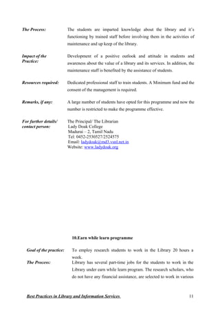 The Process: The students are imparted knowledge about the library and it’s
functioning by trained staff before involving them in the activities of
maintenance and up keep of the library.
Impact of the
Practice:
Development of a positive outlook and attitude in students and
awareness about the value of a library and its services. In addition, the
maintenance staff is benefited by the assistance of students.
Resources required: Dedicated professional staff to train students. A Minimum fund and the
consent of the management is required.
Remarks, if any: A large number of students have opted for this programme and now the
number is restricted to make the programme effective.
For further details/
contact person:
The Principal/ The Librarian
Lady Doak College
Madurai – 2, Tamil Nadu
Tel: 0452-2530527/2524575
Email: ladydoak@md3.vsnl.net.in
Website: www.ladydoak.org
10.Earn while learn programme
Goal of the practice: To employ research students to work in the Library 20 hours a
week.
The Process: Library has several part-time jobs for the students to work in the
Library under earn while learn program. The research scholars, who
do not have any financial assistance, are selected to work in various
Best Practices in Library and Information Services 11
 
