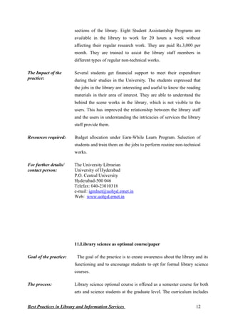 sections of the library. Eight Student Assistantship Programs are
available in the library to work for 20 hours a week without
affecting their regular research work. They are paid Rs.3,000 per
month. They are trained to assist the library staff members in
different types of regular non-technical works.
The Impact of the
practice:
Several students get financial support to meet their expenditure
during their studies in the University. The students expressed that
the jobs in the library are interesting and useful to know the reading
materials in their area of interest. They are able to understand the
behind the scene works in the library, which is not visible to the
users. This has improved the relationship between the library staff
and the users in understanding the intricacies of services the library
staff provide them.
Resources required: Budget allocation under Earn-While Learn Program. Selection of
students and train them on the jobs to perform routine non-technical
works.
For further details/
contact person:
The University Librarian
University of Hyderabad
P.O. Central University
Hyderabad-500 046
Telefax: 040-23010318
e-mail: igmlnet@uohyd.ernet.in
Web: www.uohyd.ernet.in
11.Library science as optional course/paper
Goal of the practice: The goal of the practice is to create awareness about the library and its
functioning and to encourage students to opt for formal library science
courses.
The process: Library science optional course is offered as a semester course for both
arts and science students at the graduate level. The curriculum includes
Best Practices in Library and Information Services 12
 