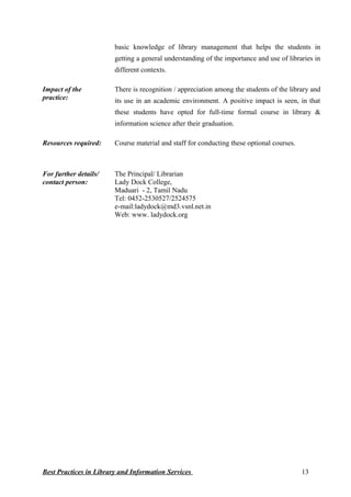 basic knowledge of library management that helps the students in
getting a general understanding of the importance and use of libraries in
different contexts.
Impact of the
practice:
There is recognition / appreciation among the students of the library and
its use in an academic environment. A positive impact is seen, in that
these students have opted for full-time formal course in library &
information science after their graduation.
Resources required: Course material and staff for conducting these optional courses.
For further details/
contact person:
The Principal/ Librarian
Lady Dock College,
Maduari - 2, Tamil Nadu
Tel: 0452-2530527/2524575
e-mail:ladydock@md3.vsnl.net.in
Web: www. ladydock.org
Best Practices in Library and Information Services 13
 