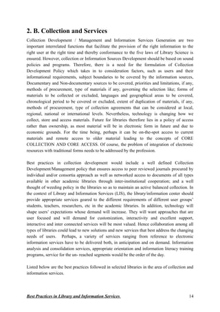 2. B. Collection and Services
Collection Development / Management and Information Services Generation are two
important interrelated functions that facilitate the provision of the right information to the
right user at the right time and thereby conformance to the five laws of Library Science is
ensured. However, collection or Information Sources Development should be based on sound
policies and programs. Therefore, there is a need for the formulation of Collection
Development Policy which takes in to consideration factors, such as users and their
informational requirements, subject boundaries to be covered by the information sources,
Documentary and Non-documentary sources to be covered, priorities and limitations, if any,
methods of procurement, type of materials if any, governing the selection like; forms of
materials to be collected or excluded, languages and geographical areas to be covered,
chronological period to be covered or excluded, extent of duplication of materials, if any,
methods of procurement, type of collection agreements that can be considered at local,
regional, national or international levels. Nevertheless, technology is changing how we
collect, store and access materials. Future for libraries therefore lies in a policy of access
rather than ownership, as most material will be in electronic form in future and due to
economic grounds. For the time being, perhaps it can be on-the-spot access to current
materials and remote access to older material leading to the concepts of CORE
COLLECTION AND CORE ACCESS. Of course, the problem of integration of electronic
resources with traditional forms needs to be addressed by the profession.
Best practices in collection development would include a well defined Collection
Development/Management policy that ensures access to peer reviewed journals procured by
individual and/or consortia approach as well as networked access to documents of all types
available in other academic libraries through inter-institutional cooperation; and a well
thought of weeding policy in the libraries so as to maintain an active balanced collection. In
the context of Library and Information Services (LIS), the library/information center should
provide appropriate services geared to the different requirements of different user groups’
students, teachers, researchers, etc in the academic libraries. In addition, technology will
shape users’ expectations whose demand will increase. They will want approaches that are
user focused and will demand for customization, interactivity and excellent support,
interactive and inter connected services will be most valued. Hence collaboration among all
types of libraries could lead to new solutions and new services that best address the changing
needs of users. Perhaps, a variety of services ranging from reference to electronic
information services have to be delivered both, in anticipation and on demand. Information
analysis and consolidation services, appropriate orientation and information literacy training
programs, service for the un- reached segments would be the order of the day.
Listed below are the best practices followed in selected libraries in the area of collection and
information services.
Best Practices in Library and Information Services 14
 