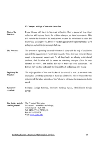 12.Compact storage of less used collection
Goal of the
Practice:
Every Library will have its less used collection. Over a period of time these
collection will increase due to the syllabus changes, out dated contents etc. This
will reduces the chances of the popular book to draw the attention of its users due
to crowded less used books. Hence it was felt appropriate to separate the less used
collection and shift to the compact shelving.
The Process: The process of separating less used collection is done with the help of circulation
data and the suggestions of Faculty and Students. These less used books are being
stored in the compact storage unit. As all these books are already in the digital
database, their location will be shown on dormitory storages. Once the user
searches the OPAC and demand for any of these less used collections. The
Library staff can find and supply the required book and replace after its use.
Impact of the
Practice:
The major problem of less used books can be reduced to zero. At the same time
intellectual knowledge contained in these less used books will be retained for the
reference of the future generation. User’s time in retrieving the documents also is
saved.
Resources
required:
Compact Storage furniture, necessary building/ Space, Identification though
OPAC.
For further details/
contact person:
The Principal/ Librarian
St.Joseph’s (Autonomous) College,
Tiruchirapalli – 620 002
Tel: 0431-2721417/2721418
Fax: 0431-2701501
Web: www.sjctni.edu
Best Practices in Library and Information Services 15
 