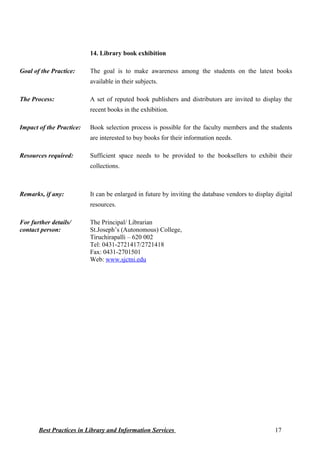 14. Library book exhibition
Goal of the Practice: The goal is to make awareness among the students on the latest books
available in their subjects.
The Process: A set of reputed book publishers and distributors are invited to display the
recent books in the exhibition.
Impact of the Practice: Book selection process is possible for the faculty members and the students
are interested to buy books for their information needs.
Resources required: Sufficient space needs to be provided to the booksellers to exhibit their
collections.
Remarks, if any: It can be enlarged in future by inviting the database vendors to display digital
resources.
For further details/
contact person:
The Principal/ Librarian
St.Joseph’s (Autonomous) College,
Tiruchirapalli – 620 002
Tel: 0431-2721417/2721418
Fax: 0431-2701501
Web: www.sjctni.edu
Best Practices in Library and Information Services 17
 