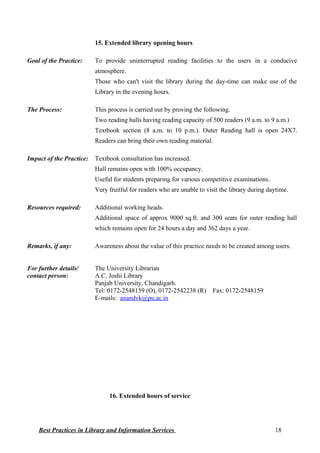 15. Extended library opening hours
Goal of the Practice: To provide uninterrupted reading facilities to the users in a conducive
atmosphere.
Those who can't visit the library during the day-time can make use of the
Library in the evening hours.
The Process: This process is carried out by proving the following.
Two reading halls having reading capacity of 500 readers (9 a.m. to 9 a.m.)
Textbook section (8 a.m. to 10 p.m.). Outer Reading hall is open 24X7.
Readers can bring their own reading material.
Impact of the Practice: Textbook consultation has increased.
Hall remains open with 100% occupancy.
Useful for students preparing for various competitive examinations.
Very fruitful for readers who are unable to visit the library during daytime.
Resources required: Additional working heads.
Additional space of approx 9000 sq.ft. and 300 seats for outer reading hall
which remains open for 24 hours a day and 362 days a year.
Remarks, if any: Awareness about the value of this practice needs to be created among users.
For further details/
contact person:
The University Librarian
A.C. Joshi Library
Panjab University, Chandigarh.
Tel: 0172-2548159 (O), 0172-2542238 (R) Fax: 0172-2548159
E-mails: anandvk@pu.ac.in
16. Extended hours of service
Best Practices in Library and Information Services 18
 