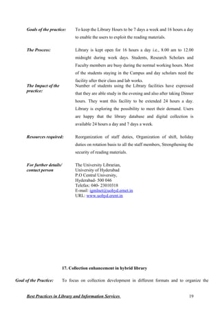 Goals of the practice: To keep the Library Hours to be 7 days a week and 16 hours a day
to enable the users to exploit the reading materials.
The Process: Library is kept open for 16 hours a day i.e., 8.00 am to 12.00
midnight during week days. Students, Research Scholars and
Faculty members are busy during the normal working hours. Most
of the students staying in the Campus and day scholars need the
facility after their class and lab works.
The Impact of the
practice:
Number of students using the Library facilities have expressed
that they are able study in the evening and also after taking Dinner
hours. They want this facility to be extended 24 hours a day.
Library is exploring the possibility to meet their demand. Users
are happy that the library database and digital collection is
available 24 hours a day and 7 days a week.
Resources required: Reorganization of staff duties, Organization of shift, holiday
duties on rotation basis to all the staff members, Strengthening the
security of reading materials.
For further details/
contact person
The University Librarian,
University of Hyderabad
P.O Central University,
Hyderabad- 500 046
Telefax: 040- 23010318
E-mail: igmlnet@uohyd.ernet.in
URL: www.uohyd.erent.in
17. Collection enhancement in hybrid library
Goal of the Practice: To focus on collection development in different formats and to organize the
Best Practices in Library and Information Services 19
 