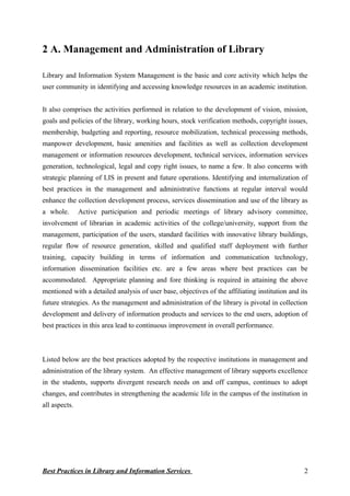 2 A. Management and Administration of Library
Library and Information System Management is the basic and core activity which helps the
user community in identifying and accessing knowledge resources in an academic institution.
It also comprises the activities performed in relation to the development of vision, mission,
goals and policies of the library, working hours, stock verification methods, copyright issues,
membership, budgeting and reporting, resource mobilization, technical processing methods,
manpower development, basic amenities and facilities as well as collection development
management or information resources development, technical services, information services
generation, technological, legal and copy right issues, to name a few. It also concerns with
strategic planning of LIS in present and future operations. Identifying and internalization of
best practices in the management and administrative functions at regular interval would
enhance the collection development process, services dissemination and use of the library as
a whole. Active participation and periodic meetings of library advisory committee,
involvement of librarian in academic activities of the college/university, support from the
management, participation of the users, standard facilities with innovative library buildings,
regular flow of resource generation, skilled and qualified staff deployment with further
training, capacity building in terms of information and communication technology,
information dissemination facilities etc. are a few areas where best practices can be
accommodated. Appropriate planning and fore thinking is required in attaining the above
mentioned with a detailed analysis of user base, objectives of the affiliating institution and its
future strategies. As the management and administration of the library is pivotal in collection
development and delivery of information products and services to the end users, adoption of
best practices in this area lead to continuous improvement in overall performance.
Listed below are the best practices adopted by the respective institutions in management and
administration of the library system. An effective management of library supports excellence
in the students, supports divergent research needs on and off campus, continues to adopt
changes, and contributes in strengthening the academic life in the campus of the institution in
all aspects.
Best Practices in Library and Information Services 2
 