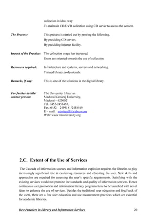collection in ideal way.
To maintain CD/DVD collection using CD server to access the content.
The Process: This process is carried out by proving the following.
By providing CD servers.
By providing Internet facility.
Impact of the Practice: The collection usage has increased.
Users are oriented towards the use of collection
Resources required: Infrastructure and systems, servers and networking.
Trained library professionals.
Remarks, if any: This is one of the solutions in the digital library.
For further details/
contact person:
The University Librarian
Madurai Kamaraj University,
Madurai – 6250021
Tel. 0452-2458465,
Fax: 0452 – 2459181/2458449
E – mail: sriwinsall@yahoo.com
Web: www.mkuniversity.org
2.C. Extent of the Use of Services
The Cascade of information sources and information explosion requires the libraries to play
increasingly significant role in evaluating resources and educating the user. New skills and
approaches are required for assessing the user’s specific requirements. Satisfying with the
existing services would not promote the standards and quality of information services. Hence
continuous user promotion and information literacy programs have to be launched with novel
ideas to enhance the use of services. Besides the traditional user education and feed back of
the users, there are a few user education and use measurement practices which are essential
for academic libraries.
Best Practices in Library and Information Services 20
 