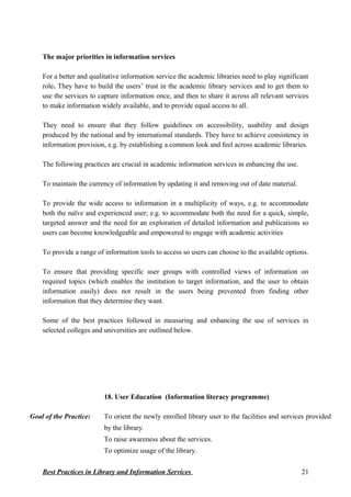 The major priorities in information services
For a better and qualitative information service the academic libraries need to play significant
role. They have to build the users’ trust in the academic library services and to get them to
use the services to capture information once, and then to share it across all relevant services
to make information widely available, and to provide equal access to all.
They need to ensure that they follow guidelines on accessibility, usability and design
produced by the national and by international standards. They have to achieve consistency in
information provision, e.g. by establishing a common look and feel across academic libraries.
The following practices are crucial in academic information services in enhancing the use.
To maintain the currency of information by updating it and removing out of date material.
To provide the wide access to information in a multiplicity of ways, e.g. to accommodate
both the naïve and experienced user; e.g. to accommodate both the need for a quick, simple,
targeted answer and the need for an exploration of detailed information and publications so
users can become knowledgeable and empowered to engage with academic activities
To provide a range of information tools to access so users can choose to the available options.
To ensure that providing specific user groups with controlled views of information on
required topics (which enables the institution to target information, and the user to obtain
information easily) does not result in the users being prevented from finding other
information that they determine they want.
Some of the best practices followed in measuring and enhancing the use of services in
selected colleges and universities are outlined below.
18. User Education (Information literacy programme)
Goal of the Practice: To orient the newly enrolled library user to the facilities and services provided
by the library.
To raise awareness about the services.
To optimize usage of the library.
Best Practices in Library and Information Services 21
 