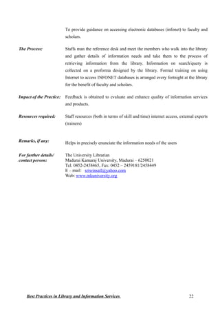 To provide guidance on accessing electronic databases (infonet) to faculty and
scholars.
The Process: Staffs man the reference desk and meet the members who walk into the library
and gather details of information needs and take them to the process of
retrieving information from the library. Information on search/query is
collected on a proforma designed by the library. Formal training on using
Internet to access INFONET databases is arranged every fortnight at the library
for the benefit of faculty and scholars.
Impact of the Practice: Feedback is obtained to evaluate and enhance quality of information services
and products.
Resources required: Staff resources (both in terms of skill and time) internet access, external experts
(trainers)
Remarks, if any: Helps in precisely enunciate the information needs of the users
For further details/
contact person:
The University Librarian
Madurai Kamaraj University, Madurai – 6250021
Tel. 0452-2458465, Fax: 0452 – 2459181/2458449
E – mail: sriwinsall@yahoo.com
Web: www.mkuniversity.org
Best Practices in Library and Information Services 22
 