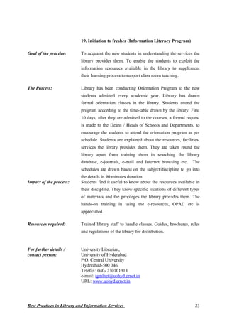Best Practices in Library and Information Services
19. Initiation to fresher (Information Literacy Program)
Goal of the practice: To acquaint the new students in understanding the services the
library provides them. To enable the students to exploit the
information resources available in the library to supplement
their learning process to support class room teaching.
The Process: Library has been conducting Orientation Program to the new
students admitted every academic year. Library has drawn
formal orientation classes in the library. Students attend the
program according to the time-table drawn by the library. First
10 days, after they are admitted to the courses, a formal request
is made to the Deans / Heads of Schools and Departments. to
encourage the students to attend the orientation program as per
schedule. Students are explained about the resources, facilities,
services the library provides them. They are taken round the
library apart from training them in searching the library
database, e-journals, e-mail and Internet browsing etc. The
schedules are drawn based on the subject/discipline to go into
the details in 90 minutes duration.
Impact of the process: Students find it useful to know about the resources available in
their discipline. They know specific locations of different types
of materials and the privileges the library provides them. The
hands-on training in using the e-resources, OPAC etc is
appreciated.
Resources required: Trained library staff to handle classes. Guides, brochures, rules
and regulations of the library for distribution.
For further details /
contact person:
University Librarian,
University of Hyderabad
P.O. Central University
Hyderabad-500 046
Telefax: 040- 230101318
e-mail: igmlnet@uohyd.ernet.in
URL: www.uohyd.ernet.in
23
 