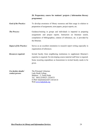 20. Preparatory course for students’ projects ( Information literacy
programme)
Goal of the Practice: To develop awareness of library resources and then usage in relation to
preparation of assignments, term papers, project reports, etc.
The Process: Guidance/training in groups and individuals is imparted in preparing
assignments and project reports. Instruction on literature search,
compilation of bibliographies, citation of references, etc. is provided by
the librarian.
Impact of the Practice: Serves as an excellent orientation to research report writing especially in
organization of references.
Resources required: Invited faculty from neighboring institutions to supplement librarian’s
expertise is required. For developing course material staff time is required.
Some recurring expenditure as honorarium to invited faculty needs to be
given.
For further details/
contact person:
The Principal/ Librarian
Lady Doak College
Madurai – 2, Tamil Nadu
Tel.. 0452-2530527, 2524575
E-Mail :ladydoak@md3.vsnl.net.in
Web:www.ladydoak.org
Best Practices in Library and Information Services 24
 