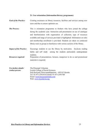 21. User orientation (Information literacy programme)
Goal of the Practice: Creating awareness on library resources, facilities and services among new
users and thus to ensure optimum use.
The Process: This is orientation programme to freshers who have joined the college
during the academic year. Instruction and presentation on use of catalogue
and familiarization with organization of collection, type of resources
available and range of services provided is highlighted. Information on rules
and membership enrollment is provided. Students are taken on conducted
library tours in groups to familiarize with various sections of the library.
Impact of the Practice: Encourage students to use the library by motivation. Inculcate reading
habits and self study among the students particularly undergraduate
students.
Resources required: Preparation of presentations, lectures, manpower to do so and promotional
materials is required.
For further details/
contact person:
The Principal/ Librarian
Loyala College of Social Sciences
Sree Kariyam,Thiruvananthapuram – 695 017,Kerala
Tel. 91-471-2591018,Telefax 91-471-2591760
Email. lcsstvm@asianetindia.com
Web: www.loyolatvm.org
Best Practices in Library and Information Services 25
 