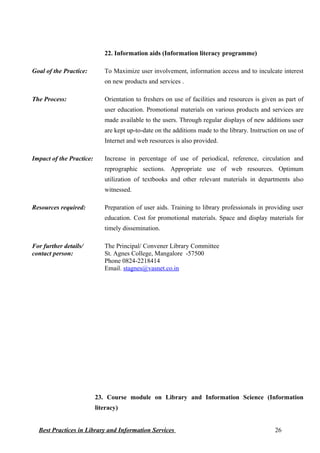 22. Information aids (Information literacy programme)
Goal of the Practice: To Maximize user involvement, information access and to inculcate interest
on new products and services .
The Process: Orientation to freshers on use of facilities and resources is given as part of
user education. Promotional materials on various products and services are
made available to the users. Through regular displays of new additions user
are kept up-to-date on the additions made to the library. Instruction on use of
Internet and web resources is also provided.
Impact of the Practice: Increase in percentage of use of periodical, reference, circulation and
reprographic sections. Appropriate use of web resources. Optimum
utilization of textbooks and other relevant materials in departments also
witnessed.
Resources required: Preparation of user aids. Training to library professionals in providing user
education. Cost for promotional materials. Space and display materials for
timely dissemination.
For further details/
contact person:
The Principal/ Convener Library Committee
St. Agnes College, Mangalore -57500
Phone 0824-2218414
Email. stagnes@vasnet.co.in
23. Course module on Library and Information Science (Information
literacy)
Best Practices in Library and Information Services 26
 