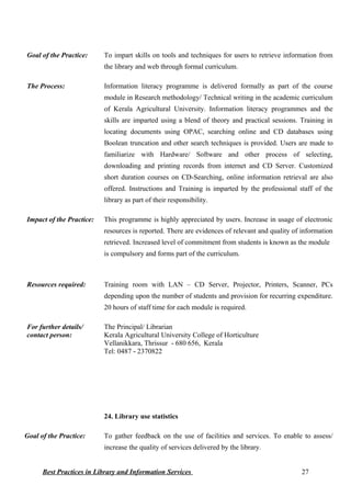 Goal of the Practice: To impart skills on tools and techniques for users to retrieve information from
the library and web through formal curriculum.
The Process: Information literacy programme is delivered formally as part of the course
module in Research methodology/ Technical writing in the academic curriculum
of Kerala Agricultural University. Information literacy programmes and the
skills are imparted using a blend of theory and practical sessions. Training in
locating documents using OPAC, searching online and CD databases using
Boolean truncation and other search techniques is provided. Users are made to
familiarize with Hardware/ Software and other process of selecting,
downloading and printing records from internet and CD Server. Customized
short duration courses on CD-Searching, online information retrieval are also
offered. Instructions and Training is imparted by the professional staff of the
library as part of their responsibility.
Impact of the Practice: This programme is highly appreciated by users. Increase in usage of electronic
resources is reported. There are evidences of relevant and quality of information
retrieved. Increased level of commitment from students is known as the module
is compulsory and forms part of the curriculum.
Resources required: Training room with LAN – CD Server, Projector, Printers, Scanner, PCs
depending upon the number of students and provision for recurring expenditure.
20 hours of staff time for each module is required.
For further details/
contact person:
The Principal/ Librarian
Kerala Agricultural University College of Horticulture
Vellanikkara, Thrissur - 680 656, Kerala
Tel: 0487 - 2370822
24. Library use statistics
Goal of the Practice: To gather feedback on the use of facilities and services. To enable to assess/
increase the quality of services delivered by the library.
Best Practices in Library and Information Services 27
 