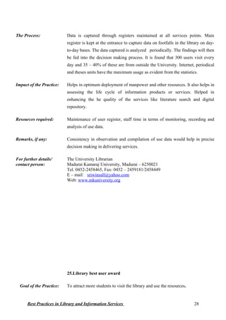 The Process: Data is captured through registers maintained at all services points. Main
register is kept at the entrance to capture data on footfalls in the library on day-
to-day bases. The data captured is analyzed periodically. The findings will then
be fed into the decision making process. It is found that 300 users visit every
day and 35 – 40% of these are from outside the University. Internet, periodical
and theses units have the maximum usage as evident from the statistics.
Impact of the Practice: Helps in optimum deployment of manpower and other resources. It also helps in
assessing the life cycle of information products or services. Helped in
enhancing the he quality of the services like literature search and digital
repository.
Resources required: Maintenance of user register, staff time in terms of monitoring, recording and
analysis of use data.
Remarks, if any: Consistency in observation and compilation of use data would help in precise
decision making in delivering services.
For further details/
contact person:
The University Librarian
Madurai Kamaraj University, Madurai – 6250021
Tel. 0452-2458465, Fax: 0452 – 2459181/2458449
E – mail: sriwinsall@yahoo.com
Web: www.mkuniversity.org
25.Library best user award
Goal of the Practice: To attract more students to visit the library and use the resources.
Best Practices in Library and Information Services 28
 