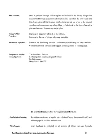The Process: Data is gathered through visitor register maintained in the library. Usage data
is compiled through circulation of library items. Based on the above data and
the observations of the librarian one best user award are given to the student
who has made maximum use of the library. Cash/book in the form of award is
given to best user from the each discipline.
Impact of the
Practice:
Increase in frequency of visits to the library.
Increase in the use of library reference materials.
Resources required: Finance for instituting awards. Maintenance/Monitoring of user statistics.
Commitment from librarian and support of management is also required.
For further details/
contact person:
The Principal/Librarian
Seshadripuram Evening Degree College
Seshadripuram
Bangalore – 560 020
26. User feedback practice through different formats.
Goal of the Practice: To collect user inputs at regular intervals in different formats to identify and
address gaps in facilities and services.
The Process: User feedback is collected on all aspects of library services formally
Best Practices in Library and Information Services 29
 