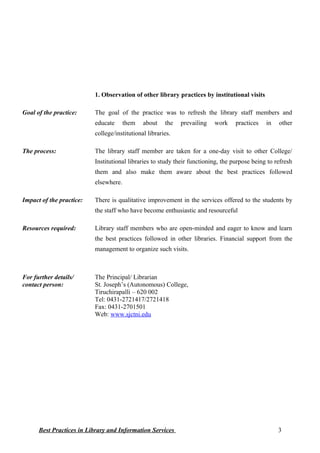 1. Observation of other library practices by institutional visits
Goal of the practice: The goal of the practice was to refresh the library staff members and
educate them about the prevailing work practices in other
college/institutional libraries.
The process: The library staff member are taken for a one-day visit to other College/
Institutional libraries to study their functioning, the purpose being to refresh
them and also make them aware about the best practices followed
elsewhere.
Impact of the practice: There is qualitative improvement in the services offered to the students by
the staff who have become enthusiastic and resourceful
Resources required: Library staff members who are open-minded and eager to know and learn
the best practices followed in other libraries. Financial support from the
management to organize such visits.
For further details/
contact person:
The Principal/ Librarian
St. Joseph’s (Autonomous) College,
Tiruchirapalli – 620 002
Tel: 0431-2721417/2721418
Fax: 0431-2701501
Web: www.sjctni.edu
Best Practices in Library and Information Services 3
 