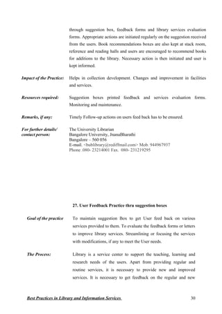 through suggestion box, feedback forms and library services evaluation
forms. Appropriate actions are initiated regularly on the suggestion received
from the users. Book recommendations boxes are also kept at stack room,
reference and reading halls and users are encouraged to recommend books
for additions to the library. Necessary action is then initiated and user is
kept informed.
Impact of the Practice: Helps in collection development. Changes and improvement in facilities
and services.
Resources required: Suggestion boxes printed feedback and services evaluation forms.
Monitoring and maintenance.
Remarks, if any: Timely Follow-up actions on users feed back has to be ensured.
For further details/
contact person:
The University Librarian
Bangalore University, JnanaBharathi
Bangalore – 560 056
E-mail. <bublibrary@rediffmail.com> Mob. 944967937
Phone .080- 23214001 Fax. 080- 231219295
27. User Feedback Practice thru suggestion boxes
Goal of the practice To maintain suggestion Box to get User feed back on various
services provided to them. To evaluate the feedback forms or letters
to improve library services. Streamlining or focusing the services
with modifications, if any to meet the User needs.
The Process: Library is a service center to support the teaching, learning and
research needs of the users. Apart from providing regular and
routine services, it is necessary to provide new and improved
services. It is necessary to get feedback on the regular and new
Best Practices in Library and Information Services 30
 