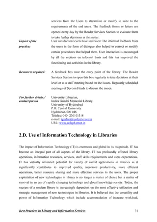 services from the Users to streamline or modify to suite to the
requirements of the end users. The feedback forms or letters are
opened every day by the Reader Services Section to evaluate them
to take further decisions in the matter.
Impact of the
practice:
User satisfaction levels have increased. The informal feedback from
the users in the form of dialogue also helped to correct or modify
certain procedures that helped them. User interaction is encouraged
by all the sections on informal basis and this has improved the
functioning and activities in the library.
Resources required: A feedback box near the entry point of the library. The Reader
Services Section to open this box regularly to take decisions at their
level or at a staff meeting based on the issues. Regularly scheduled
meetings of Section Heads to discuss the issues.
For further details:/
contact person
University Librarian,
Indira Gandhi Memorial Library,
University of Hyderabad
P.O. Central University
Hyderabad-500 046
Telefax: 040- 230101318
e-mail: igmlnet@uohyd.ernet.in
URL: www.uohyd.ernet.in
2.D. Use of Information Technology in Libraries
The impact of Information Technology (IT) is enormous and global in its magnitude. IT has
become an integral part of all aspects of the library. IT has profoundly affected library
operations, information resources, services, staff skills requirements and users expectations.
IT has virtually unlimited potential for variety of useful applications in libraries as it
significantly contributes to improved quality, increased productivity, more efficient
operations, better resource sharing and more effective services to the users. The proper
exploitation of new technologies in library is no longer a matter of choice but a matter of
survival in an era of rapidly changing technology and global knowledge society. Today, the
success of a modern library is increasingly dependent on the most effective utilization and
strategic management of new technologies in libraries. It is believed that the versatility and
power of Information Technology which include accommodation of increase workload,
Best Practices in Library and Information Services 31
 