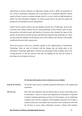 achievement of greater efficiency in improving existing services, ability for generation of
new services, facilitating cooperation and in providing for an integrated approach without
regard to format, location or medium through which it is served, which can light heartedly be
called “one stop information shopping” can stand in good stead in the quest for quality and
productivity in information services and products.
Library Services need to reach to the user desktops with the use of Technology. Some of the
University and College Libraries that are using technology in their libraries spelt out their
best practices with specific goals and objectives, the process they adopted, the impact of the
practice on the end user and the resources and skills that required using technology etc. These
are some practical examples for the libraries, who wish to adopt in their libraries with suitable
modification based on their requirements.
These best practices need to be constantly updated as the implementation of Information
Technology Tools are used in Libraries with the changes that are taking place in the
Information Technology applications. Libraries are encouraged to help in adding value to the
existing practices or add new practices that they are adopting for the end user benefit in
providing new and improved services.
28. On-line information retrieval (Internet access facility)
Goal of the Practice: To provide online access to globally generated information to the students and
researchers.
The Process: One of the most important roles the libraries play in society is providing access
to information. Access to current and comprehensive information is important
to improve teaching and learning activities. For this purpose, an air-conditioned
computer room with five computers with broadband connection of 512 kbps is
created exclusively to the students and researchers with a nominal fee of Rs.300
for 50 hours to access online information resources. Library staff members
Best Practices in Library and Information Services 32
 