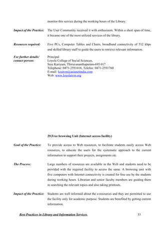 monitor this service during the working hours of the Library.
Impact of the Practice: The User Community received it with enthusiasm. Within a short span of time,
it became one of the most utilized services of the library.
Resources required: Five PCs, Computer Tables and Chairs, broadband connectivity of 512 kbps
and skilled library staff to guide the users to retrieve relevant information.
For further details/
contact person:
Principal
Loyola College of Social Sciences,
Sree Kariyam, Thiruvananthapuram-695 017
Telephone: 0471-2591018, Telefax: 0471-2591760
E-mail: lcsstvm@asianetindia.com
Web: www.loyolatvm.org
29.Free browsing Unit (Internet access facility)
Goal of the Practice: To provide access to Web resources, to facilitate students easily access Web
resources, to educate the users for the systematic approach to the current
information to support their projects, assignments etc.
The Process: Large numbers of resources are available in the Web and students need to be
provided with the required facility to access the same. A browsing unit with
five computers with Internet connectivity is created for free use by the students
during working hours. Librarian and senior faculty members are guiding them
in searching the relevant topics and also taking printouts.
Impact of the Practice: Students are well informed about the e-resources and they are permitted to use
the facility only for academic purpose. Students are benefited by getting current
information.
Best Practices in Library and Information Services 33
 
