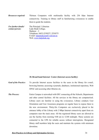 Resources required: Thirteen Computers with multimedia facility with 256 kbps Internet
connectivity. Training to library staff in familiarizing e-resources to enable
them to guide the students.
For further details/
contact person:
The Principal / Librarian
Lady Doak College,
Madurai – 2
Telephone: 0452-2530527, 2524575
E-mail: ladydoak@md3.vsnl.net.in
Web: www.ladydoak.org
30. Broad band Internet Center (Internet access facility)
Goal of the Practice: To provide Internet access facilities to the users in the library for e-mail,
browsing Internet, accessing e-journals, databases, institutional repository, Web
OPAC and accessing other libraries etc.
The Process: Entire Campus is networked with OFC connecting all the Schools, Departments
and other central facilities. All the services in the library are computerized.
Library users are familiar in using the e-resources. Library conducts User
Orientation and User Awareness programs on regular basis to expose them to
the new environment. Thirty-Six Computers are exclusively placed in the
entrance lobby of the Library with 2 Mbps Internet connectivity apart from six
computers near the stack areas. All the registered library users are allowed to
use the facility from morning 9.00 am to 12.00 midnight. These systems are
connected to the UPS for reliable access without interruptions. Designated
library staff members help the users and maintain the systems with minimum
downtime.
Best Practices in Library and Information Services 34
 