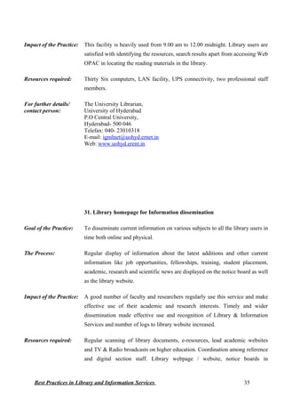 Impact of the Practice: This facility is heavily used from 9.00 am to 12.00 midnight. Library users are
satisfied with identifying the resources, search results apart from accessing Web
OPAC in locating the reading materials in the library.
Resources required: Thirty Six computers, LAN facility, UPS connectivity, two professional staff
members.
For further details/
contact person:
The University Librarian,
University of Hyderabad
P.O Central University,
Hyderabad- 500 046
Telefax: 040- 23010318
E-mail: igmlnet@uohyd.ernet.in
Web: www.uohyd.erent.in
31. Library homepage for Information dissemination
Goal of the Practice: To disseminate current information on various subjects to all the library users in
time both online and physical.
The Process: Regular display of information about the latest additions and other current
information like job opportunities, fellowships, training, student placement,
academic, research and scientific news are displayed on the notice board as well
as the library website.
Impact of the Practice: A good number of faculty and researchers regularly use this service and make
effective use of their academic and research interests. Timely and wider
dissemination made effective use and recognition of Library & Information
Services and number of logs to library website increased.
Resources required: Regular scanning of library documents, e-resources, lead academic websites
and TV & Radio broadcasts on higher education. Coordination among reference
and digital section staff. Library webpage / website, notice boards in
Best Practices in Library and Information Services 35
 